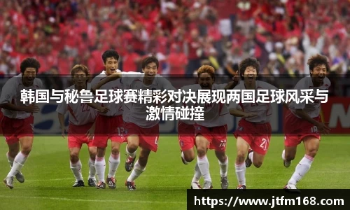 韩国与秘鲁足球赛精彩对决展现两国足球风采与激情碰撞